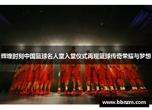 辉煌时刻中国篮球名人堂入堂仪式再现篮球传奇荣耀与梦想