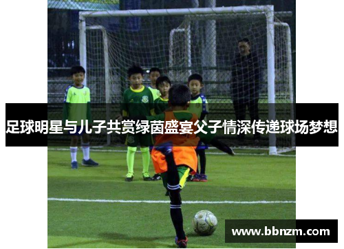 足球明星与儿子共赏绿茵盛宴父子情深传递球场梦想