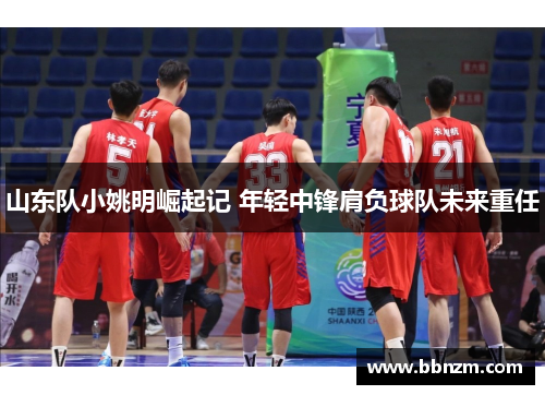 山东队小姚明崛起记 年轻中锋肩负球队未来重任