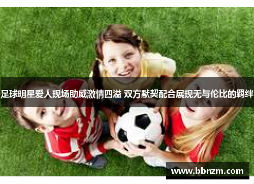 足球明星爱人现场助威激情四溢 双方默契配合展现无与伦比的羁绊