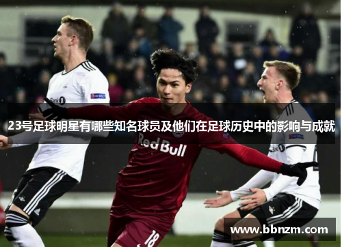 23号足球明星有哪些知名球员及他们在足球历史中的影响与成就