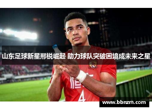 山东足球新星邢锐崛起 助力球队突破困境成未来之星