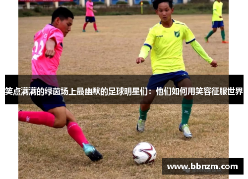 笑点满满的绿茵场上最幽默的足球明星们：他们如何用笑容征服世界