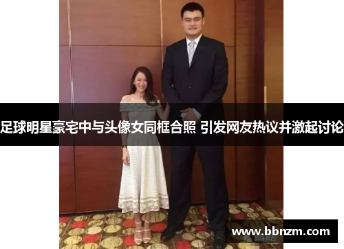 足球明星豪宅中与头像女同框合照 引发网友热议并激起讨论