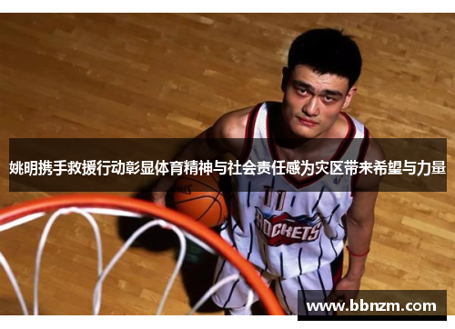 姚明携手救援行动彰显体育精神与社会责任感为灾区带来希望与力量