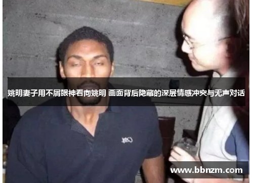 姚明妻子用不屑眼神看向姚明 画面背后隐藏的深层情感冲突与无声对话