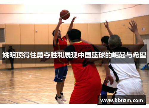 姚明顶得住勇夺胜利展现中国篮球的崛起与希望
