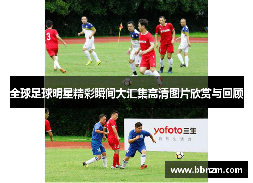全球足球明星精彩瞬间大汇集高清图片欣赏与回顾