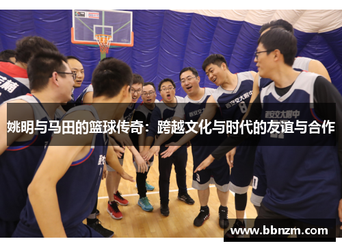 姚明与马田的篮球传奇：跨越文化与时代的友谊与合作