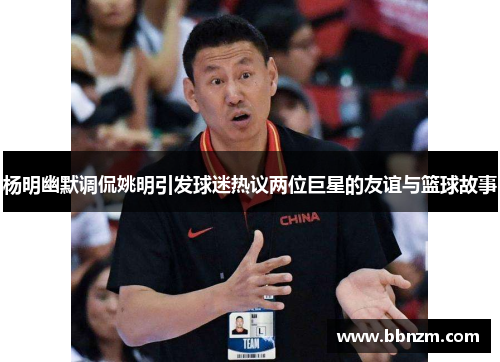 杨明幽默调侃姚明引发球迷热议两位巨星的友谊与篮球故事