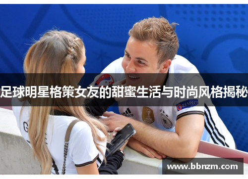 足球明星格策女友的甜蜜生活与时尚风格揭秘