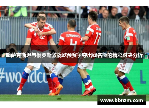 哈萨克斯坦与俄罗斯激战欧预赛争夺出线名额的精彩对决分析